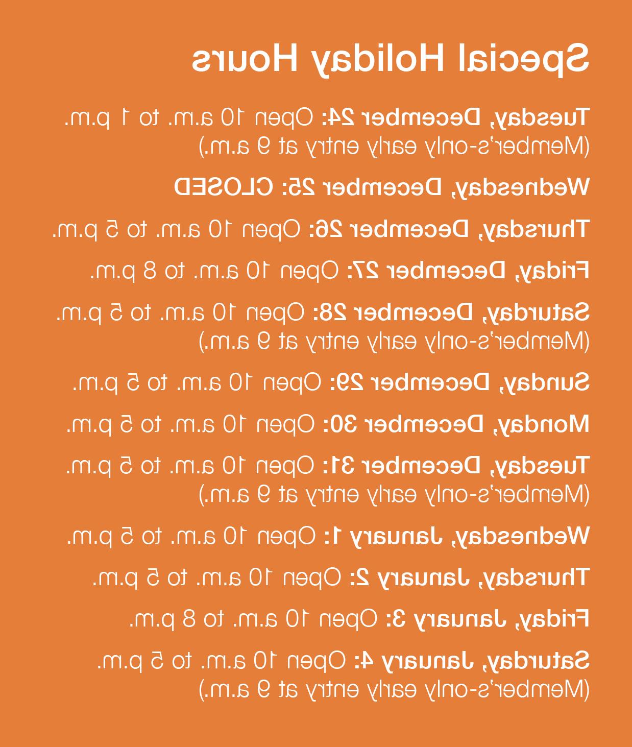 Special Holiday Hours – Tuesday, December 24: Open 10 a.m. to 1 p.m. (Member's-only early entry at 9 a.m.); Wednesday, December 25: CLOSED; Thursday, December 26: Open 10 a.m. to 5 p.m.; Friday, December 27: Open 10 a.m. to 8 p.m.; Saturday, December 28: Open 10 a.m. to 5 p.m. (Member's-only early entry at 9 a.m.); Sunday, December 29: Open 10 a.m. to 5 p.m.; Monday, December 30: Open 10 a.m. to 5 p.m.; Tuesday,; December 31: Open 10 a.m. to 5 p.m. (Member's-only early entry at 9 a.m.); Wednesday, January 1: Open 10 a.m. to 5 p.m.; Thursday, January 2: Open 10 a.m. to 5 p.m.; Friday, January 3: Open 10 a.m. to 8 p.m.; Saturday, January 4: Open 10 a.m. to 5 p.m. (Member's-only early entry at 9 a.m.))